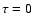 $\tau = 0$