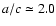 $a/c \simeq 2.0$