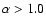 $\alpha > 1.0$