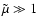 $\tilde{\mu} \gg 1$