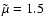 $\tilde{\mu}=1.5$