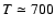 $T \simeq 700$