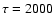$\tau=2000$