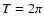 $T = 2 \pi$