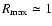 $R_{\rm max}\simeq 1$