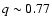 $q\sim0.77$