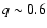 $q\sim0.6$