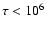 $\tau < 10^6$