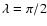 $\lambda=\pi/2$