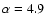 $\alpha =4.9$