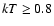 $kT \geq 0.8$