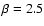 $\beta=2.5$