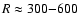 $R \approx 300{-}600$