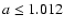 $a\leq 1.012$