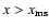 $x>x_{\rm ms}$