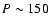 $P\sim 150$