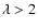 $\lambda > 2$