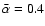 $\bar{\alpha} = 0.4$