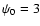 $\psi_0=3$