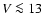$V \la 13$