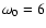 $\omega_0=6$