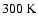 $300~{\rm K}$