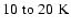$10\;{\rm to}~20~{\rm K}$