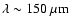 $\lambda \sim 150~\mu {\rm m}$