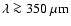$\lambda \ga 350~\mu {\rm m}$