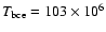 $T_{\rm bce}=103 \times 10^6$