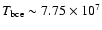 $T_{\rm bce} \sim 7.75 \times 10^7$