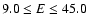 $9.0 \le E \le 45.0$