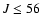 $J \le 56$