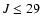 $J \le 29$