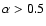 $\alpha >0.5$