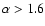 $\alpha > 1.6$