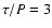 $\tau/P=3$