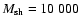 $M_{\rm sh} = 10~000$