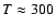 $T \approx 300$
