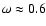 $\omega \approx 0.6$