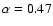 $\alpha=0.47$