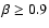 $\beta \ge 0.9$