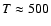 $T\approx 500$