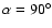 $\alpha = 90^\circ$