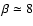 $\beta \simeq 8$