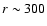 $r\sim 300$