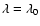 $\lambda =
\lambda_0$