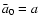 $\bar a_0=a$