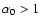$\alpha_0>1$