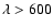 $\lambda>600$